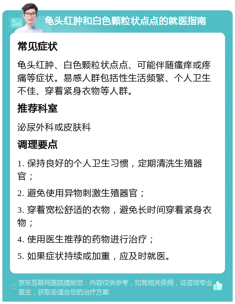 龟头红肿和白色颗粒状点点的就医指南 常见症状 龟头红肿、白色颗粒状点点、可能伴随瘙痒或疼痛等症状。易感人群包括性生活频繁、个人卫生不佳、穿着紧身衣物等人群。 推荐科室 泌尿外科或皮肤科 调理要点 1. 保持良好的个人卫生习惯，定期清洗生殖器官； 2. 避免使用异物刺激生殖器官； 3. 穿着宽松舒适的衣物，避免长时间穿着紧身衣物； 4. 使用医生推荐的药物进行治疗； 5. 如果症状持续或加重，应及时就医。