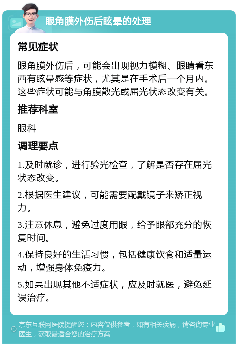 眼角膜外伤后眩晕的处理 常见症状 眼角膜外伤后，可能会出现视力模糊、眼睛看东西有眩晕感等症状，尤其是在手术后一个月内。这些症状可能与角膜散光或屈光状态改变有关。 推荐科室 眼科 调理要点 1.及时就诊，进行验光检查，了解是否存在屈光状态改变。 2.根据医生建议，可能需要配戴镜子来矫正视力。 3.注意休息，避免过度用眼，给予眼部充分的恢复时间。 4.保持良好的生活习惯，包括健康饮食和适量运动，增强身体免疫力。 5.如果出现其他不适症状，应及时就医，避免延误治疗。