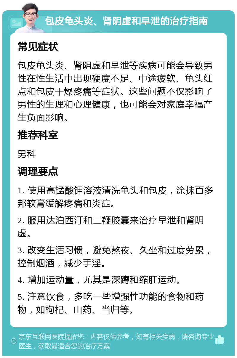 包皮龟头炎、肾阴虚和早泄的治疗指南 常见症状 包皮龟头炎、肾阴虚和早泄等疾病可能会导致男性在性生活中出现硬度不足、中途疲软、龟头红点和包皮干燥疼痛等症状。这些问题不仅影响了男性的生理和心理健康，也可能会对家庭幸福产生负面影响。 推荐科室 男科 调理要点 1. 使用高锰酸钾溶液清洗龟头和包皮，涂抹百多邦软膏缓解疼痛和炎症。 2. 服用达泊西汀和三鞭胶囊来治疗早泄和肾阴虚。 3. 改变生活习惯，避免熬夜、久坐和过度劳累，控制烟酒，减少手淫。 4. 增加运动量，尤其是深蹲和缩肛运动。 5. 注意饮食，多吃一些增强性功能的食物和药物，如枸杞、山药、当归等。