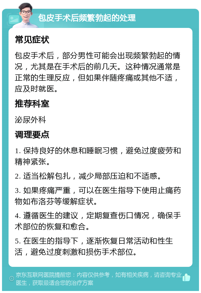 包皮手术后频繁勃起的处理 常见症状 包皮手术后，部分男性可能会出现频繁勃起的情况，尤其是在手术后的前几天。这种情况通常是正常的生理反应，但如果伴随疼痛或其他不适，应及时就医。 推荐科室 泌尿外科 调理要点 1. 保持良好的休息和睡眠习惯，避免过度疲劳和精神紧张。 2. 适当松解包扎，减少局部压迫和不适感。 3. 如果疼痛严重，可以在医生指导下使用止痛药物如布洛芬等缓解症状。 4. 遵循医生的建议，定期复查伤口情况，确保手术部位的恢复和愈合。 5. 在医生的指导下，逐渐恢复日常活动和性生活，避免过度刺激和损伤手术部位。