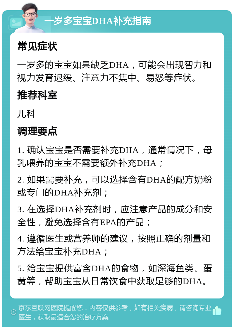 一岁多宝宝DHA补充指南 常见症状 一岁多的宝宝如果缺乏DHA，可能会出现智力和视力发育迟缓、注意力不集中、易怒等症状。 推荐科室 儿科 调理要点 1. 确认宝宝是否需要补充DHA，通常情况下，母乳喂养的宝宝不需要额外补充DHA； 2. 如果需要补充，可以选择含有DHA的配方奶粉或专门的DHA补充剂； 3. 在选择DHA补充剂时，应注意产品的成分和安全性，避免选择含有EPA的产品； 4. 遵循医生或营养师的建议，按照正确的剂量和方法给宝宝补充DHA； 5. 给宝宝提供富含DHA的食物，如深海鱼类、蛋黄等，帮助宝宝从日常饮食中获取足够的DHA。