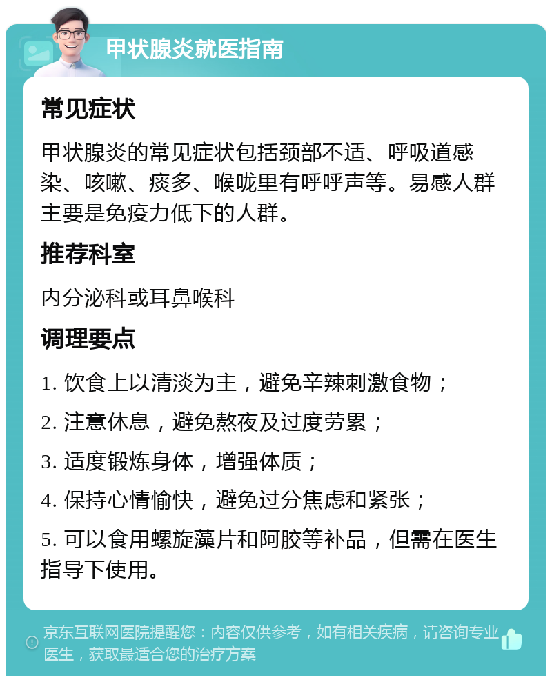 甲状腺炎就医指南 常见症状 甲状腺炎的常见症状包括颈部不适、呼吸道感染、咳嗽、痰多、喉咙里有呼呼声等。易感人群主要是免疫力低下的人群。 推荐科室 内分泌科或耳鼻喉科 调理要点 1. 饮食上以清淡为主，避免辛辣刺激食物； 2. 注意休息，避免熬夜及过度劳累； 3. 适度锻炼身体，增强体质； 4. 保持心情愉快，避免过分焦虑和紧张； 5. 可以食用螺旋藻片和阿胶等补品，但需在医生指导下使用。