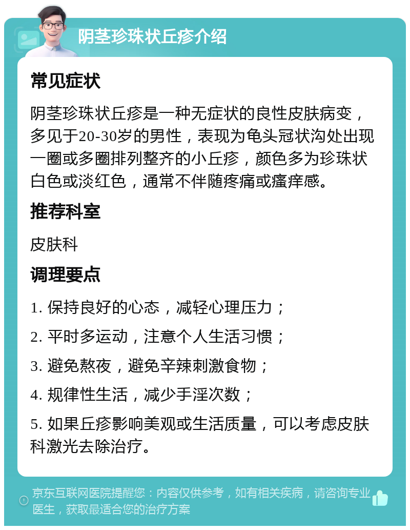 阴茎珍珠状丘疹介绍 常见症状 阴茎珍珠状丘疹是一种无症状的良性皮肤病变，多见于20-30岁的男性，表现为龟头冠状沟处出现一圈或多圈排列整齐的小丘疹，颜色多为珍珠状白色或淡红色，通常不伴随疼痛或瘙痒感。 推荐科室 皮肤科 调理要点 1. 保持良好的心态，减轻心理压力； 2. 平时多运动，注意个人生活习惯； 3. 避免熬夜，避免辛辣刺激食物； 4. 规律性生活，减少手淫次数； 5. 如果丘疹影响美观或生活质量，可以考虑皮肤科激光去除治疗。