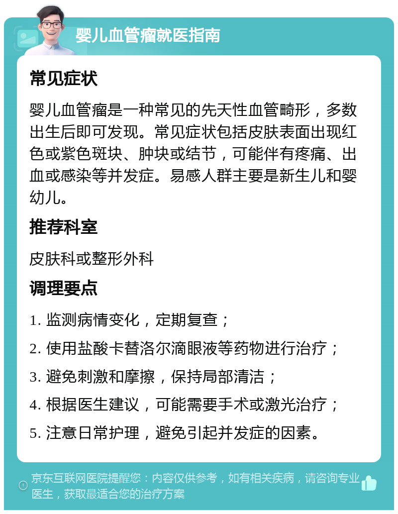 婴儿血管瘤就医指南 常见症状 婴儿血管瘤是一种常见的先天性血管畸形，多数出生后即可发现。常见症状包括皮肤表面出现红色或紫色斑块、肿块或结节，可能伴有疼痛、出血或感染等并发症。易感人群主要是新生儿和婴幼儿。 推荐科室 皮肤科或整形外科 调理要点 1. 监测病情变化，定期复查； 2. 使用盐酸卡替洛尔滴眼液等药物进行治疗； 3. 避免刺激和摩擦，保持局部清洁； 4. 根据医生建议，可能需要手术或激光治疗； 5. 注意日常护理，避免引起并发症的因素。