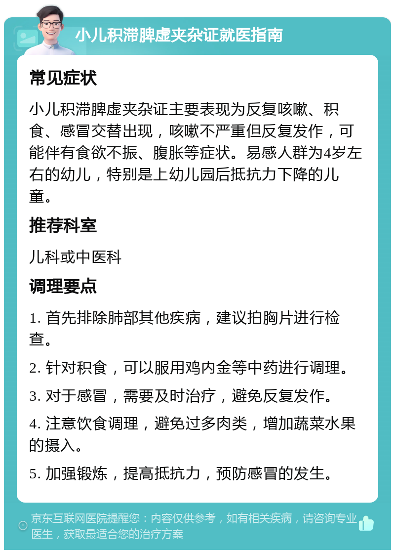 小儿积滞脾虚夹杂证就医指南 常见症状 小儿积滞脾虚夹杂证主要表现为反复咳嗽、积食、感冒交替出现，咳嗽不严重但反复发作，可能伴有食欲不振、腹胀等症状。易感人群为4岁左右的幼儿，特别是上幼儿园后抵抗力下降的儿童。 推荐科室 儿科或中医科 调理要点 1. 首先排除肺部其他疾病，建议拍胸片进行检查。 2. 针对积食，可以服用鸡内金等中药进行调理。 3. 对于感冒，需要及时治疗，避免反复发作。 4. 注意饮食调理，避免过多肉类，增加蔬菜水果的摄入。 5. 加强锻炼，提高抵抗力，预防感冒的发生。