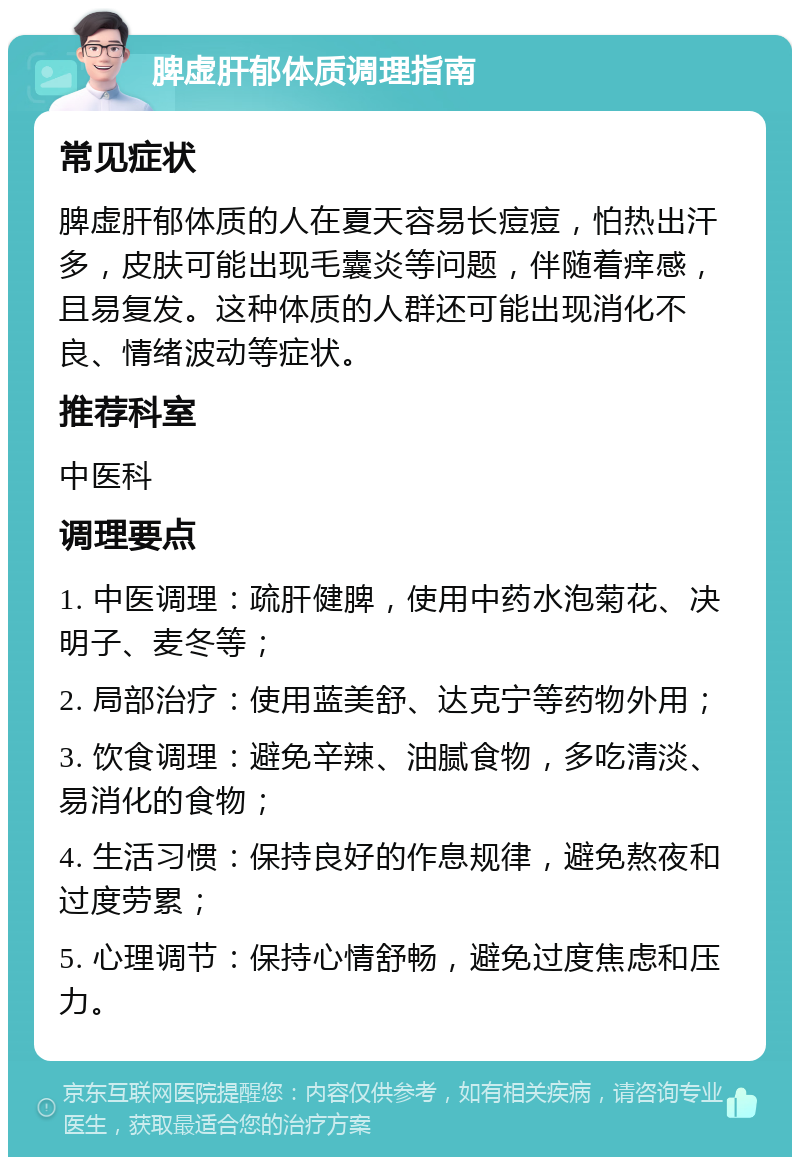 脾虚肝郁体质调理指南 常见症状 脾虚肝郁体质的人在夏天容易长痘痘，怕热出汗多，皮肤可能出现毛囊炎等问题，伴随着痒感，且易复发。这种体质的人群还可能出现消化不良、情绪波动等症状。 推荐科室 中医科 调理要点 1. 中医调理：疏肝健脾，使用中药水泡菊花、决明子、麦冬等； 2. 局部治疗：使用蓝美舒、达克宁等药物外用； 3. 饮食调理：避免辛辣、油腻食物，多吃清淡、易消化的食物； 4. 生活习惯：保持良好的作息规律，避免熬夜和过度劳累； 5. 心理调节：保持心情舒畅，避免过度焦虑和压力。