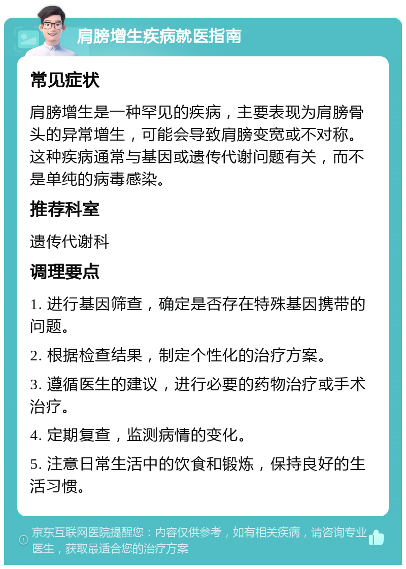 肩膀增生疾病就医指南 常见症状 肩膀增生是一种罕见的疾病，主要表现为肩膀骨头的异常增生，可能会导致肩膀变宽或不对称。这种疾病通常与基因或遗传代谢问题有关，而不是单纯的病毒感染。 推荐科室 遗传代谢科 调理要点 1. 进行基因筛查，确定是否存在特殊基因携带的问题。 2. 根据检查结果，制定个性化的治疗方案。 3. 遵循医生的建议，进行必要的药物治疗或手术治疗。 4. 定期复查，监测病情的变化。 5. 注意日常生活中的饮食和锻炼，保持良好的生活习惯。