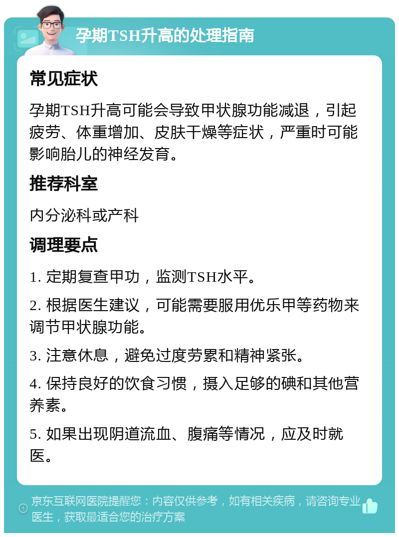 孕期TSH升高的处理指南 常见症状 孕期TSH升高可能会导致甲状腺功能减退，引起疲劳、体重增加、皮肤干燥等症状，严重时可能影响胎儿的神经发育。 推荐科室 内分泌科或产科 调理要点 1. 定期复查甲功，监测TSH水平。 2. 根据医生建议，可能需要服用优乐甲等药物来调节甲状腺功能。 3. 注意休息，避免过度劳累和精神紧张。 4. 保持良好的饮食习惯，摄入足够的碘和其他营养素。 5. 如果出现阴道流血、腹痛等情况，应及时就医。