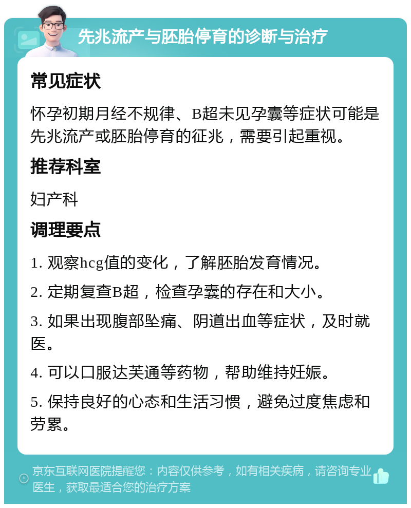 先兆流产与胚胎停育的诊断与治疗 常见症状 怀孕初期月经不规律、B超未见孕囊等症状可能是先兆流产或胚胎停育的征兆，需要引起重视。 推荐科室 妇产科 调理要点 1. 观察hcg值的变化，了解胚胎发育情况。 2. 定期复查B超，检查孕囊的存在和大小。 3. 如果出现腹部坠痛、阴道出血等症状，及时就医。 4. 可以口服达芙通等药物，帮助维持妊娠。 5. 保持良好的心态和生活习惯，避免过度焦虑和劳累。