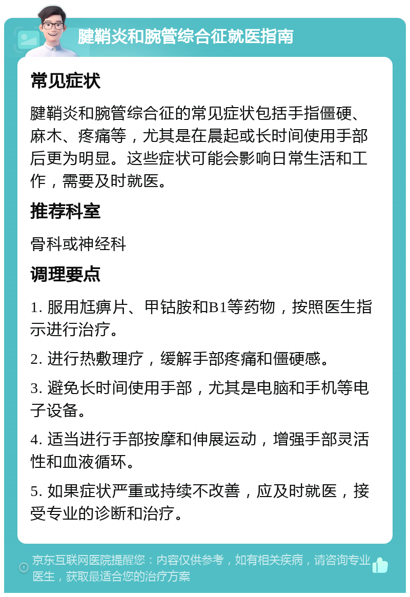 腱鞘炎和腕管综合征就医指南 常见症状 腱鞘炎和腕管综合征的常见症状包括手指僵硬、麻木、疼痛等，尤其是在晨起或长时间使用手部后更为明显。这些症状可能会影响日常生活和工作，需要及时就医。 推荐科室 骨科或神经科 调理要点 1. 服用尪痹片、甲钴胺和B1等药物，按照医生指示进行治疗。 2. 进行热敷理疗，缓解手部疼痛和僵硬感。 3. 避免长时间使用手部，尤其是电脑和手机等电子设备。 4. 适当进行手部按摩和伸展运动，增强手部灵活性和血液循环。 5. 如果症状严重或持续不改善，应及时就医，接受专业的诊断和治疗。