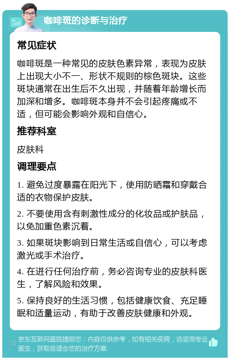 咖啡斑的诊断与治疗 常见症状 咖啡斑是一种常见的皮肤色素异常，表现为皮肤上出现大小不一、形状不规则的棕色斑块。这些斑块通常在出生后不久出现，并随着年龄增长而加深和增多。咖啡斑本身并不会引起疼痛或不适，但可能会影响外观和自信心。 推荐科室 皮肤科 调理要点 1. 避免过度暴露在阳光下，使用防晒霜和穿戴合适的衣物保护皮肤。 2. 不要使用含有刺激性成分的化妆品或护肤品，以免加重色素沉着。 3. 如果斑块影响到日常生活或自信心，可以考虑激光或手术治疗。 4. 在进行任何治疗前，务必咨询专业的皮肤科医生，了解风险和效果。 5. 保持良好的生活习惯，包括健康饮食、充足睡眠和适量运动，有助于改善皮肤健康和外观。