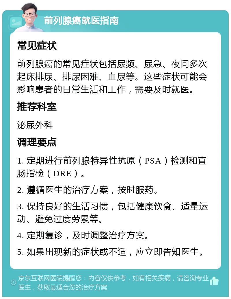 前列腺癌就医指南 常见症状 前列腺癌的常见症状包括尿频、尿急、夜间多次起床排尿、排尿困难、血尿等。这些症状可能会影响患者的日常生活和工作，需要及时就医。 推荐科室 泌尿外科 调理要点 1. 定期进行前列腺特异性抗原（PSA）检测和直肠指检（DRE）。 2. 遵循医生的治疗方案，按时服药。 3. 保持良好的生活习惯，包括健康饮食、适量运动、避免过度劳累等。 4. 定期复诊，及时调整治疗方案。 5. 如果出现新的症状或不适，应立即告知医生。