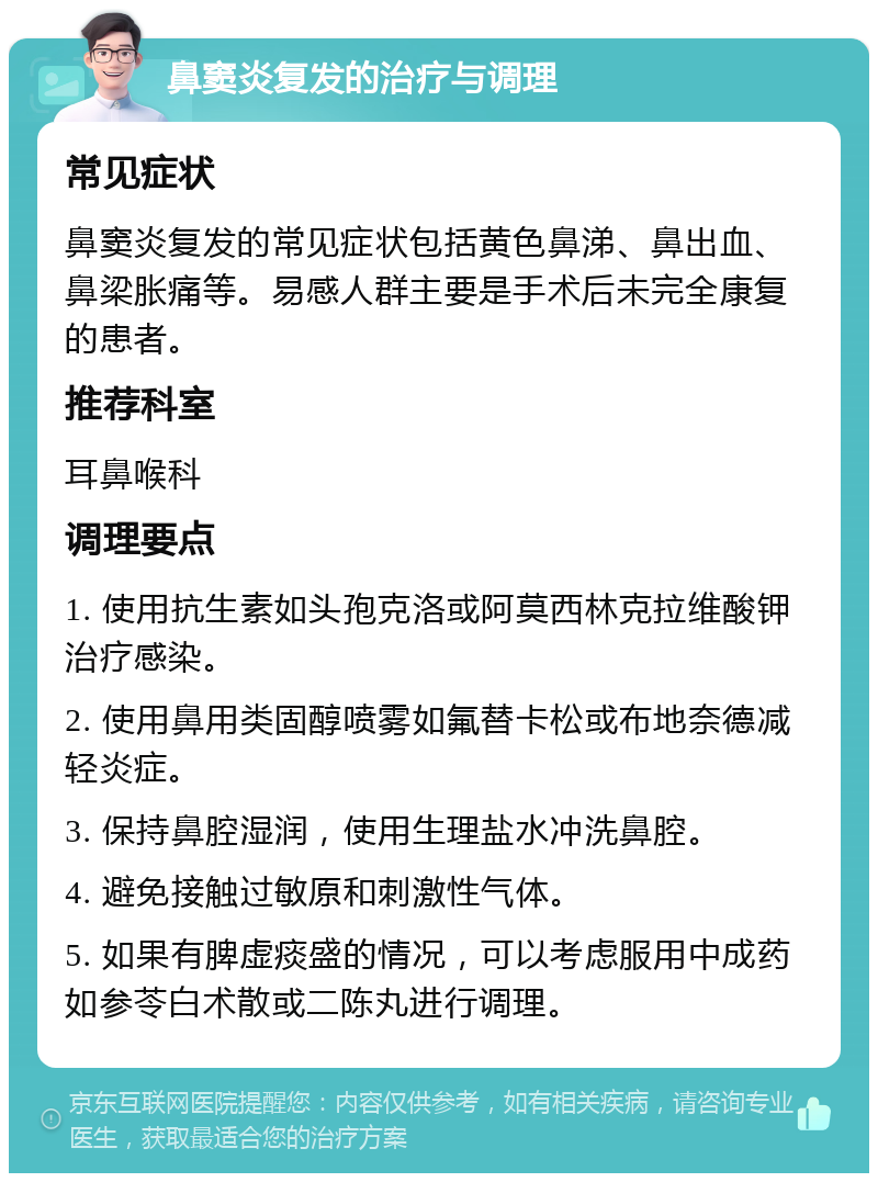 鼻窦炎复发的治疗与调理 常见症状 鼻窦炎复发的常见症状包括黄色鼻涕、鼻出血、鼻梁胀痛等。易感人群主要是手术后未完全康复的患者。 推荐科室 耳鼻喉科 调理要点 1. 使用抗生素如头孢克洛或阿莫西林克拉维酸钾治疗感染。 2. 使用鼻用类固醇喷雾如氟替卡松或布地奈德减轻炎症。 3. 保持鼻腔湿润，使用生理盐水冲洗鼻腔。 4. 避免接触过敏原和刺激性气体。 5. 如果有脾虚痰盛的情况，可以考虑服用中成药如参苓白术散或二陈丸进行调理。