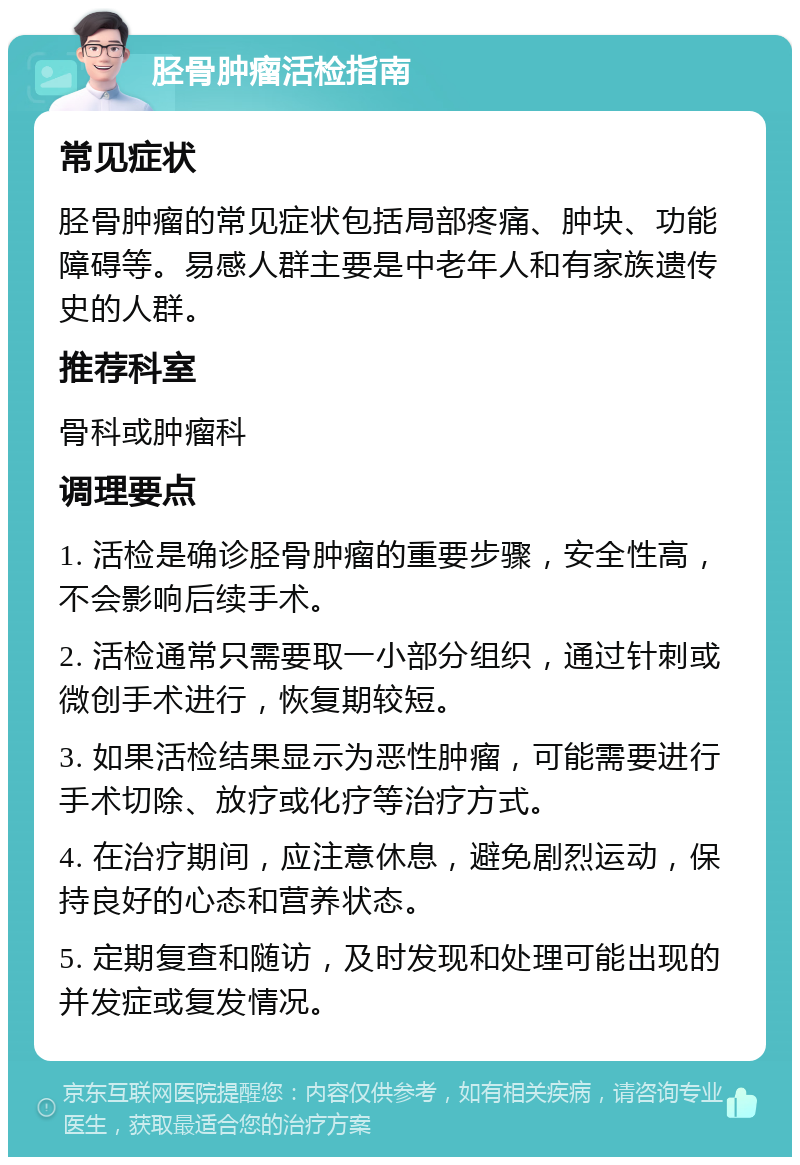 胫骨肿瘤活检指南 常见症状 胫骨肿瘤的常见症状包括局部疼痛、肿块、功能障碍等。易感人群主要是中老年人和有家族遗传史的人群。 推荐科室 骨科或肿瘤科 调理要点 1. 活检是确诊胫骨肿瘤的重要步骤，安全性高，不会影响后续手术。 2. 活检通常只需要取一小部分组织，通过针刺或微创手术进行，恢复期较短。 3. 如果活检结果显示为恶性肿瘤，可能需要进行手术切除、放疗或化疗等治疗方式。 4. 在治疗期间，应注意休息，避免剧烈运动，保持良好的心态和营养状态。 5. 定期复查和随访，及时发现和处理可能出现的并发症或复发情况。