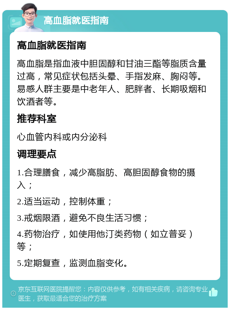 高血脂就医指南 高血脂就医指南 高血脂是指血液中胆固醇和甘油三酯等脂质含量过高，常见症状包括头晕、手指发麻、胸闷等。易感人群主要是中老年人、肥胖者、长期吸烟和饮酒者等。 推荐科室 心血管内科或内分泌科 调理要点 1.合理膳食，减少高脂肪、高胆固醇食物的摄入； 2.适当运动，控制体重； 3.戒烟限酒，避免不良生活习惯； 4.药物治疗，如使用他汀类药物（如立普妥）等； 5.定期复查，监测血脂变化。