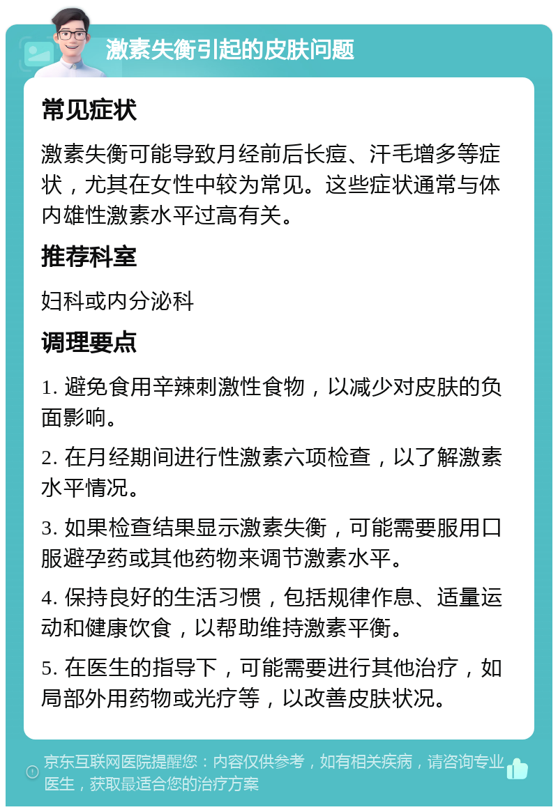 激素失衡引起的皮肤问题 常见症状 激素失衡可能导致月经前后长痘、汗毛增多等症状，尤其在女性中较为常见。这些症状通常与体内雄性激素水平过高有关。 推荐科室 妇科或内分泌科 调理要点 1. 避免食用辛辣刺激性食物，以减少对皮肤的负面影响。 2. 在月经期间进行性激素六项检查，以了解激素水平情况。 3. 如果检查结果显示激素失衡，可能需要服用口服避孕药或其他药物来调节激素水平。 4. 保持良好的生活习惯，包括规律作息、适量运动和健康饮食，以帮助维持激素平衡。 5. 在医生的指导下，可能需要进行其他治疗，如局部外用药物或光疗等，以改善皮肤状况。