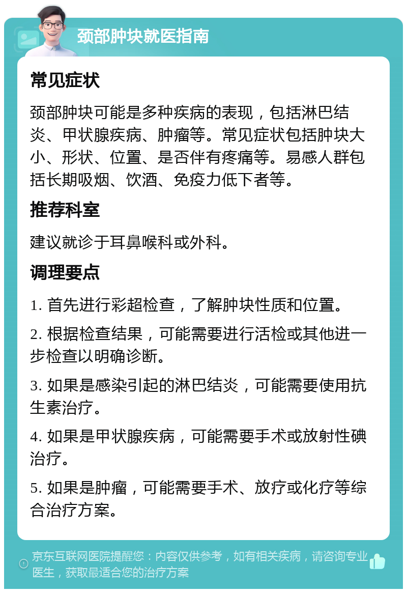 颈部肿块就医指南 常见症状 颈部肿块可能是多种疾病的表现，包括淋巴结炎、甲状腺疾病、肿瘤等。常见症状包括肿块大小、形状、位置、是否伴有疼痛等。易感人群包括长期吸烟、饮酒、免疫力低下者等。 推荐科室 建议就诊于耳鼻喉科或外科。 调理要点 1. 首先进行彩超检查，了解肿块性质和位置。 2. 根据检查结果，可能需要进行活检或其他进一步检查以明确诊断。 3. 如果是感染引起的淋巴结炎，可能需要使用抗生素治疗。 4. 如果是甲状腺疾病，可能需要手术或放射性碘治疗。 5. 如果是肿瘤，可能需要手术、放疗或化疗等综合治疗方案。