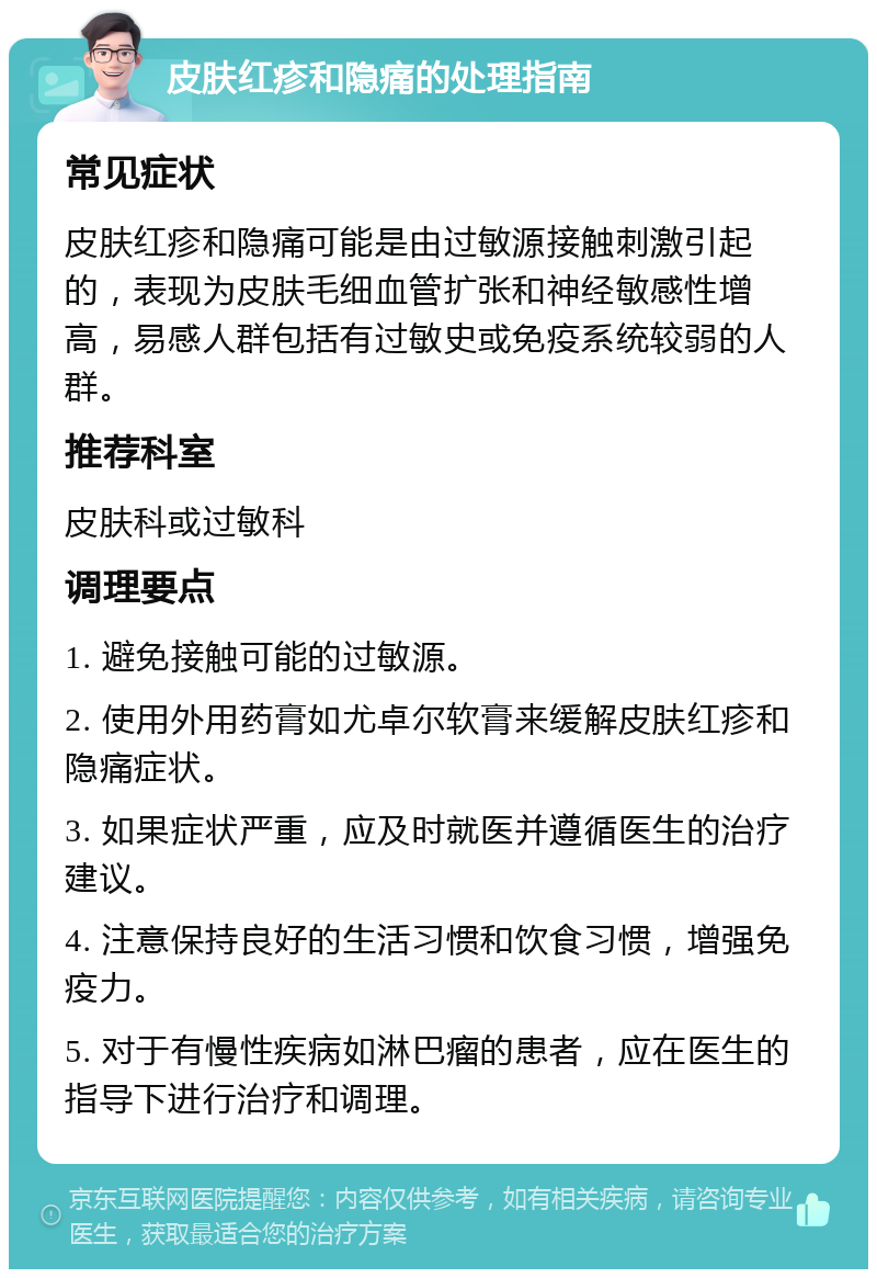 皮肤红疹和隐痛的处理指南 常见症状 皮肤红疹和隐痛可能是由过敏源接触刺激引起的，表现为皮肤毛细血管扩张和神经敏感性增高，易感人群包括有过敏史或免疫系统较弱的人群。 推荐科室 皮肤科或过敏科 调理要点 1. 避免接触可能的过敏源。 2. 使用外用药膏如尤卓尔软膏来缓解皮肤红疹和隐痛症状。 3. 如果症状严重，应及时就医并遵循医生的治疗建议。 4. 注意保持良好的生活习惯和饮食习惯，增强免疫力。 5. 对于有慢性疾病如淋巴瘤的患者，应在医生的指导下进行治疗和调理。