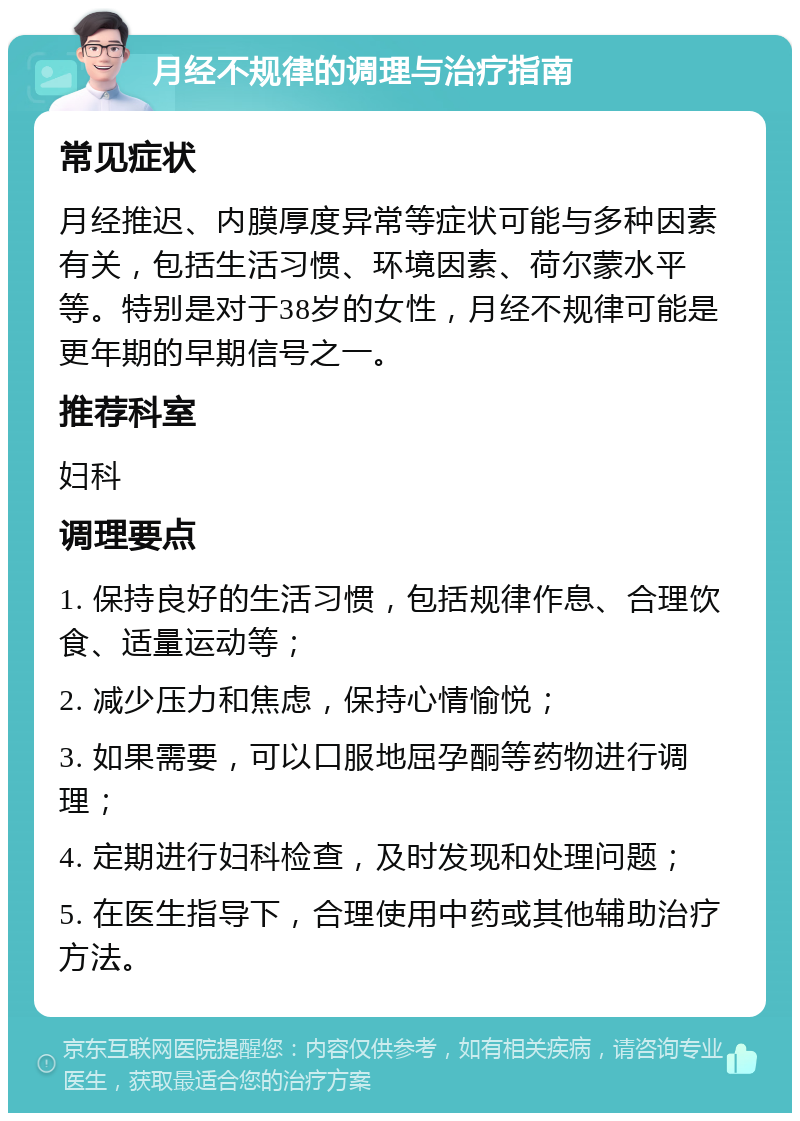 月经不规律的调理与治疗指南 常见症状 月经推迟、内膜厚度异常等症状可能与多种因素有关，包括生活习惯、环境因素、荷尔蒙水平等。特别是对于38岁的女性，月经不规律可能是更年期的早期信号之一。 推荐科室 妇科 调理要点 1. 保持良好的生活习惯，包括规律作息、合理饮食、适量运动等； 2. 减少压力和焦虑，保持心情愉悦； 3. 如果需要，可以口服地屈孕酮等药物进行调理； 4. 定期进行妇科检查，及时发现和处理问题； 5. 在医生指导下，合理使用中药或其他辅助治疗方法。