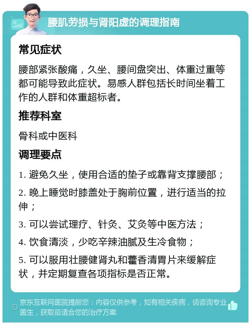 腰肌劳损与肾阳虚的调理指南 常见症状 腰部紧张酸痛，久坐、腰间盘突出、体重过重等都可能导致此症状。易感人群包括长时间坐着工作的人群和体重超标者。 推荐科室 骨科或中医科 调理要点 1. 避免久坐，使用合适的垫子或靠背支撑腰部； 2. 晚上睡觉时膝盖处于胸前位置，进行适当的拉伸； 3. 可以尝试理疗、针灸、艾灸等中医方法； 4. 饮食清淡，少吃辛辣油腻及生冷食物； 5. 可以服用壮腰健肾丸和藿香清胃片来缓解症状，并定期复查各项指标是否正常。