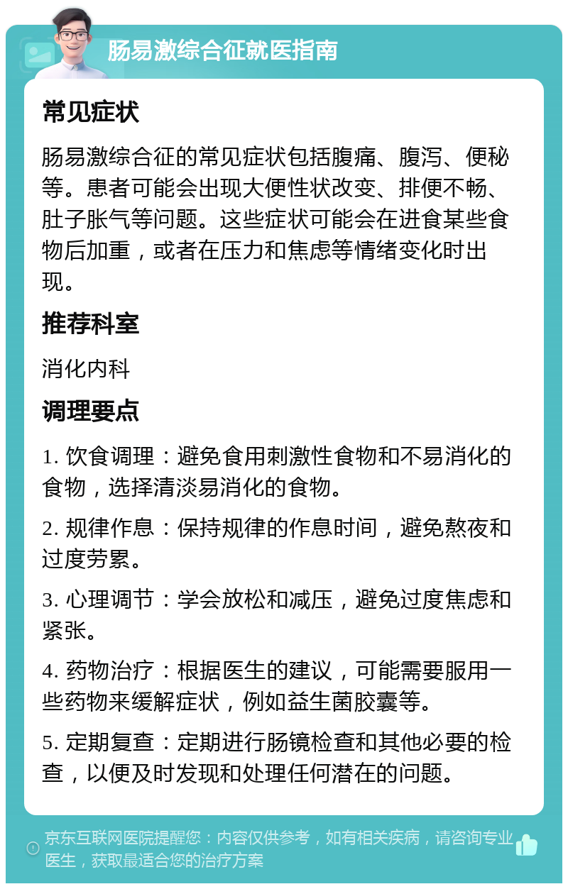 肠易激综合征就医指南 常见症状 肠易激综合征的常见症状包括腹痛、腹泻、便秘等。患者可能会出现大便性状改变、排便不畅、肚子胀气等问题。这些症状可能会在进食某些食物后加重，或者在压力和焦虑等情绪变化时出现。 推荐科室 消化内科 调理要点 1. 饮食调理：避免食用刺激性食物和不易消化的食物，选择清淡易消化的食物。 2. 规律作息：保持规律的作息时间，避免熬夜和过度劳累。 3. 心理调节：学会放松和减压，避免过度焦虑和紧张。 4. 药物治疗：根据医生的建议，可能需要服用一些药物来缓解症状，例如益生菌胶囊等。 5. 定期复查：定期进行肠镜检查和其他必要的检查，以便及时发现和处理任何潜在的问题。