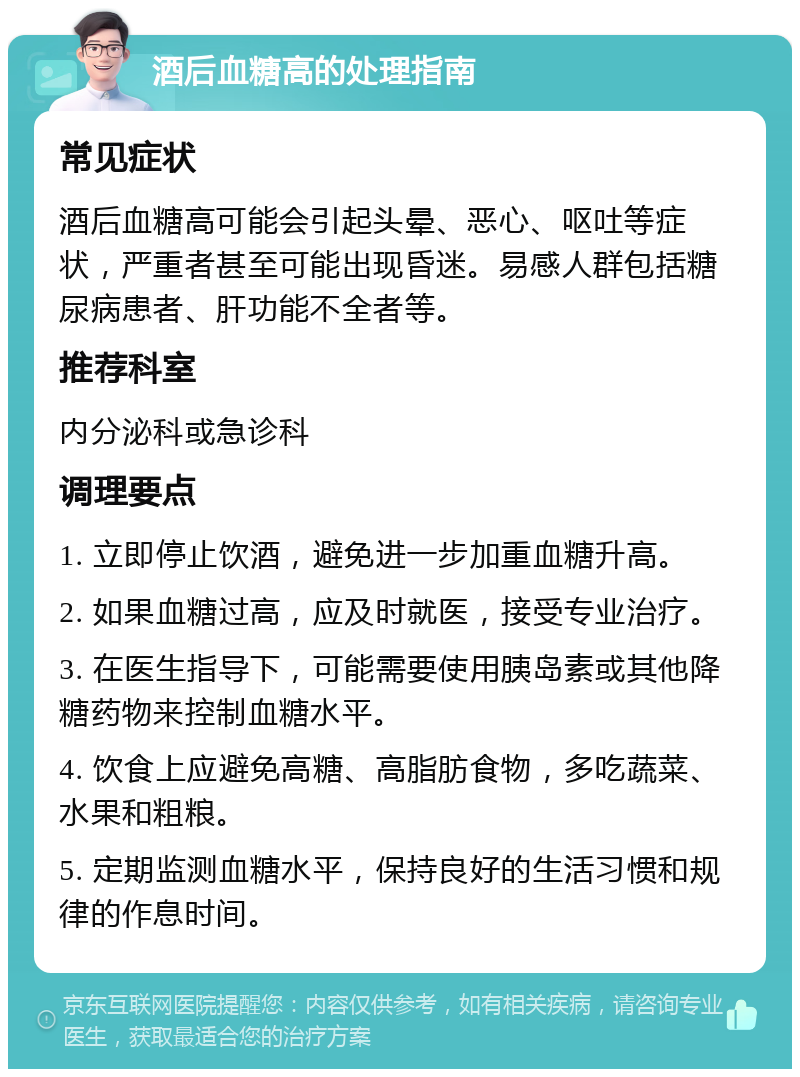 酒后血糖高的处理指南 常见症状 酒后血糖高可能会引起头晕、恶心、呕吐等症状，严重者甚至可能出现昏迷。易感人群包括糖尿病患者、肝功能不全者等。 推荐科室 内分泌科或急诊科 调理要点 1. 立即停止饮酒，避免进一步加重血糖升高。 2. 如果血糖过高，应及时就医，接受专业治疗。 3. 在医生指导下，可能需要使用胰岛素或其他降糖药物来控制血糖水平。 4. 饮食上应避免高糖、高脂肪食物，多吃蔬菜、水果和粗粮。 5. 定期监测血糖水平，保持良好的生活习惯和规律的作息时间。