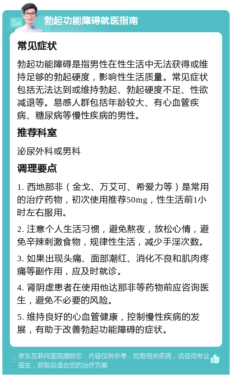 勃起功能障碍就医指南 常见症状 勃起功能障碍是指男性在性生活中无法获得或维持足够的勃起硬度，影响性生活质量。常见症状包括无法达到或维持勃起、勃起硬度不足、性欲减退等。易感人群包括年龄较大、有心血管疾病、糖尿病等慢性疾病的男性。 推荐科室 泌尿外科或男科 调理要点 1. 西地那非（金戈、万艾可、希爱力等）是常用的治疗药物，初次使用推荐50mg，性生活前1小时左右服用。 2. 注意个人生活习惯，避免熬夜，放松心情，避免辛辣刺激食物，规律性生活，减少手淫次数。 3. 如果出现头痛、面部潮红、消化不良和肌肉疼痛等副作用，应及时就诊。 4. 肾阴虚患者在使用他达那非等药物前应咨询医生，避免不必要的风险。 5. 维持良好的心血管健康，控制慢性疾病的发展，有助于改善勃起功能障碍的症状。