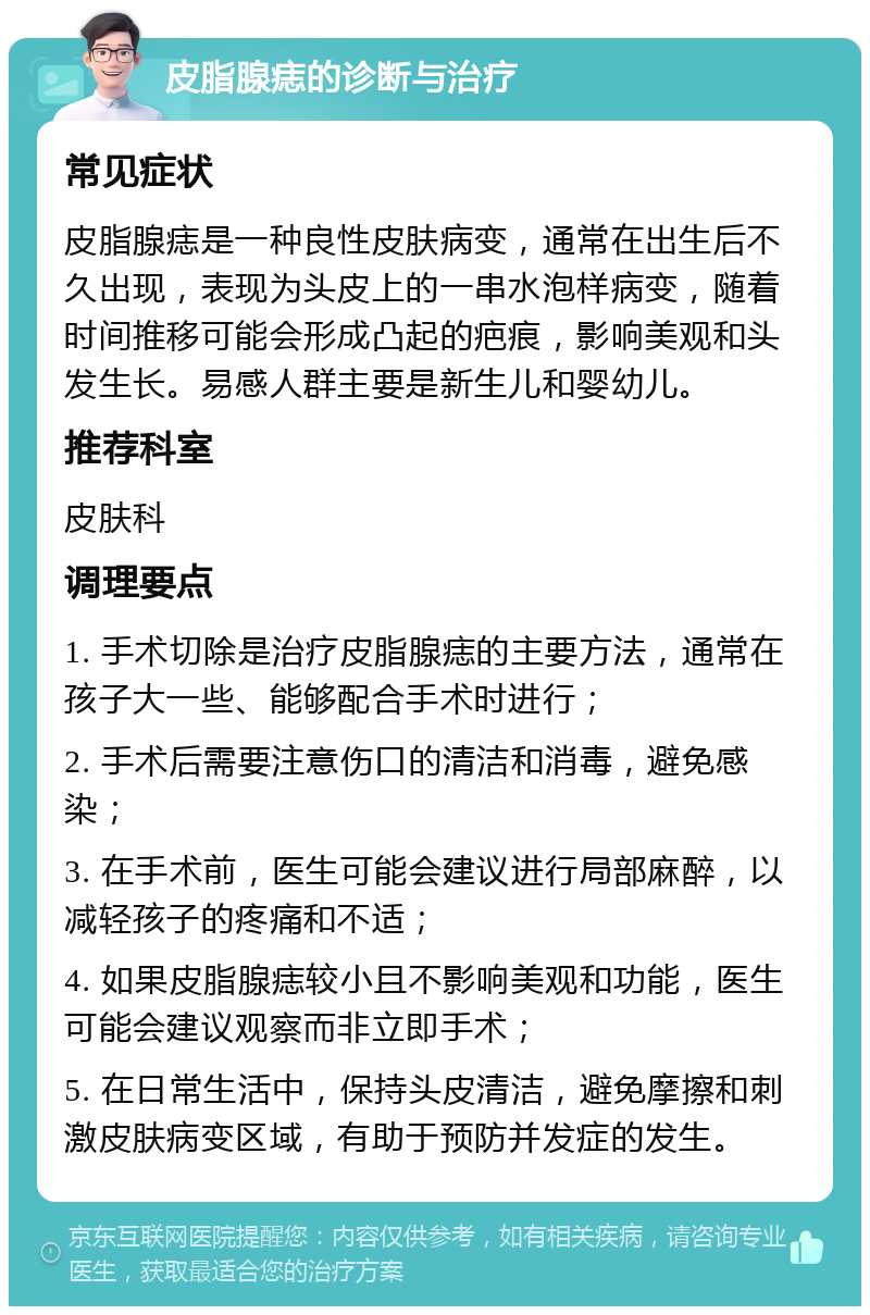 皮脂腺痣的诊断与治疗 常见症状 皮脂腺痣是一种良性皮肤病变，通常在出生后不久出现，表现为头皮上的一串水泡样病变，随着时间推移可能会形成凸起的疤痕，影响美观和头发生长。易感人群主要是新生儿和婴幼儿。 推荐科室 皮肤科 调理要点 1. 手术切除是治疗皮脂腺痣的主要方法，通常在孩子大一些、能够配合手术时进行； 2. 手术后需要注意伤口的清洁和消毒，避免感染； 3. 在手术前，医生可能会建议进行局部麻醉，以减轻孩子的疼痛和不适； 4. 如果皮脂腺痣较小且不影响美观和功能，医生可能会建议观察而非立即手术； 5. 在日常生活中，保持头皮清洁，避免摩擦和刺激皮肤病变区域，有助于预防并发症的发生。