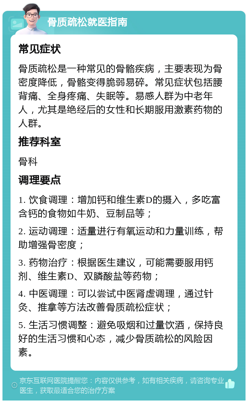 骨质疏松就医指南 常见症状 骨质疏松是一种常见的骨骼疾病，主要表现为骨密度降低，骨骼变得脆弱易碎。常见症状包括腰背痛、全身疼痛、失眠等。易感人群为中老年人，尤其是绝经后的女性和长期服用激素药物的人群。 推荐科室 骨科 调理要点 1. 饮食调理：增加钙和维生素D的摄入，多吃富含钙的食物如牛奶、豆制品等； 2. 运动调理：适量进行有氧运动和力量训练，帮助增强骨密度； 3. 药物治疗：根据医生建议，可能需要服用钙剂、维生素D、双膦酸盐等药物； 4. 中医调理：可以尝试中医肾虚调理，通过针灸、推拿等方法改善骨质疏松症状； 5. 生活习惯调整：避免吸烟和过量饮酒，保持良好的生活习惯和心态，减少骨质疏松的风险因素。