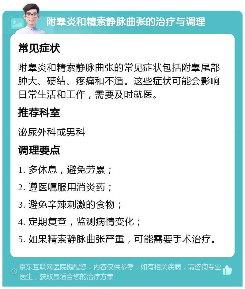 附睾炎和精索静脉曲张的治疗与调理 常见症状 附睾炎和精索静脉曲张的常见症状包括附睾尾部肿大、硬结、疼痛和不适。这些症状可能会影响日常生活和工作，需要及时就医。 推荐科室 泌尿外科或男科 调理要点 1. 多休息，避免劳累； 2. 遵医嘱服用消炎药； 3. 避免辛辣刺激的食物； 4. 定期复查，监测病情变化； 5. 如果精索静脉曲张严重，可能需要手术治疗。