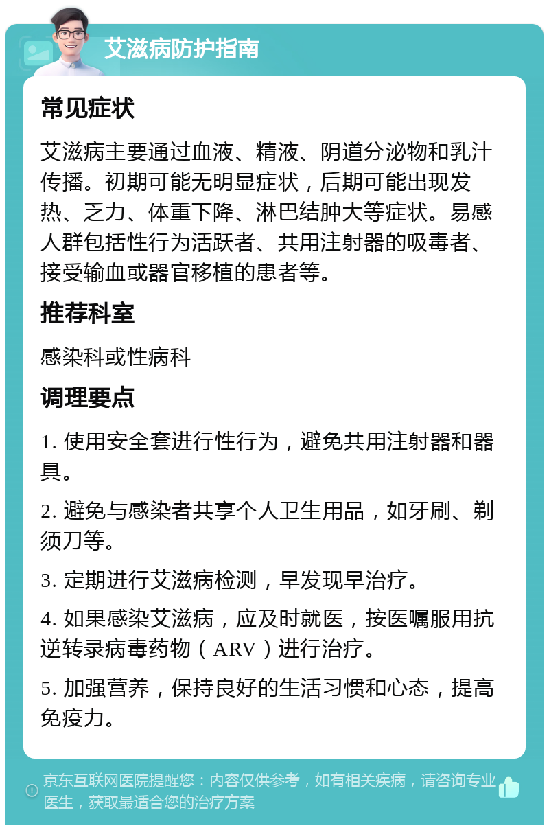 艾滋病防护指南 常见症状 艾滋病主要通过血液、精液、阴道分泌物和乳汁传播。初期可能无明显症状，后期可能出现发热、乏力、体重下降、淋巴结肿大等症状。易感人群包括性行为活跃者、共用注射器的吸毒者、接受输血或器官移植的患者等。 推荐科室 感染科或性病科 调理要点 1. 使用安全套进行性行为，避免共用注射器和器具。 2. 避免与感染者共享个人卫生用品，如牙刷、剃须刀等。 3. 定期进行艾滋病检测，早发现早治疗。 4. 如果感染艾滋病，应及时就医，按医嘱服用抗逆转录病毒药物（ARV）进行治疗。 5. 加强营养，保持良好的生活习惯和心态，提高免疫力。