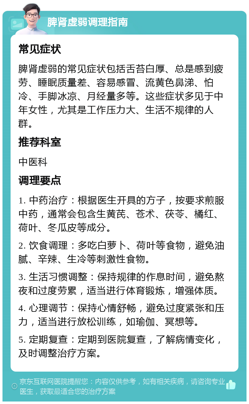 脾肾虚弱调理指南 常见症状 脾肾虚弱的常见症状包括舌苔白厚、总是感到疲劳、睡眠质量差、容易感冒、流黄色鼻涕、怕冷、手脚冰凉、月经量多等。这些症状多见于中年女性，尤其是工作压力大、生活不规律的人群。 推荐科室 中医科 调理要点 1. 中药治疗：根据医生开具的方子，按要求煎服中药，通常会包含生黄芪、苍术、茯苓、橘红、荷叶、冬瓜皮等成分。 2. 饮食调理：多吃白萝卜、荷叶等食物，避免油腻、辛辣、生冷等刺激性食物。 3. 生活习惯调整：保持规律的作息时间，避免熬夜和过度劳累，适当进行体育锻炼，增强体质。 4. 心理调节：保持心情舒畅，避免过度紧张和压力，适当进行放松训练，如瑜伽、冥想等。 5. 定期复查：定期到医院复查，了解病情变化，及时调整治疗方案。