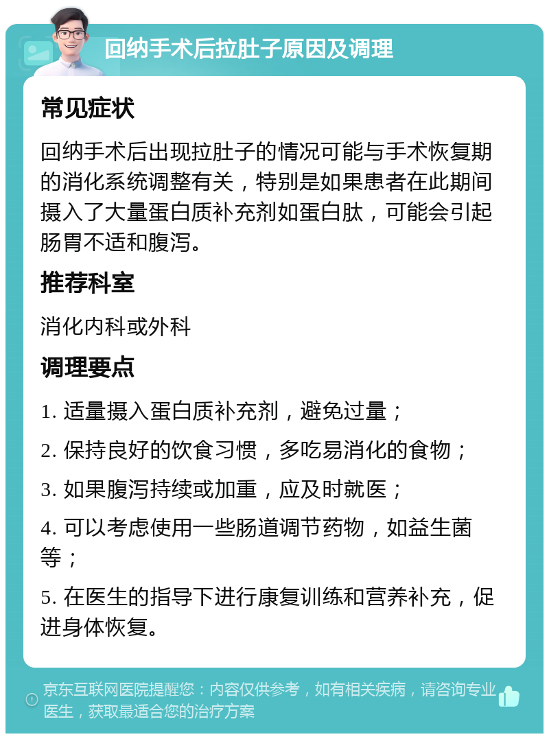 回纳手术后拉肚子原因及调理 常见症状 回纳手术后出现拉肚子的情况可能与手术恢复期的消化系统调整有关，特别是如果患者在此期间摄入了大量蛋白质补充剂如蛋白肽，可能会引起肠胃不适和腹泻。 推荐科室 消化内科或外科 调理要点 1. 适量摄入蛋白质补充剂，避免过量； 2. 保持良好的饮食习惯，多吃易消化的食物； 3. 如果腹泻持续或加重，应及时就医； 4. 可以考虑使用一些肠道调节药物，如益生菌等； 5. 在医生的指导下进行康复训练和营养补充，促进身体恢复。