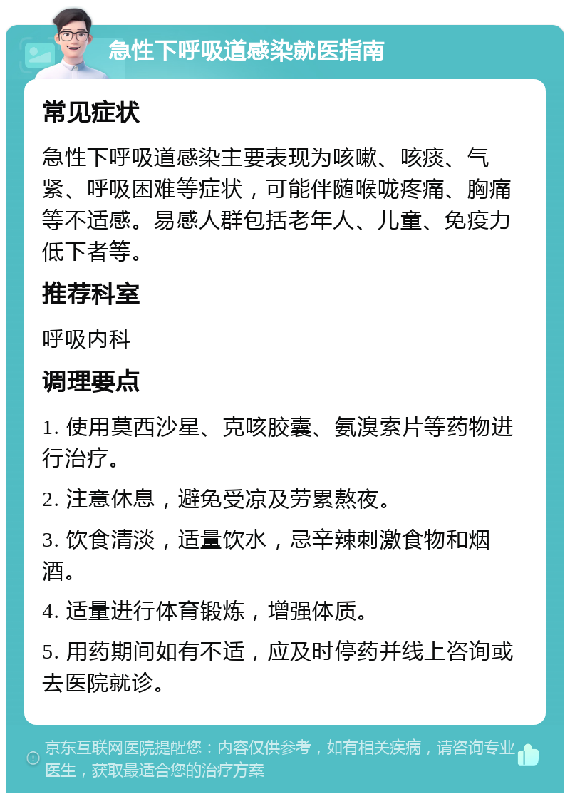 急性下呼吸道感染就医指南 常见症状 急性下呼吸道感染主要表现为咳嗽、咳痰、气紧、呼吸困难等症状，可能伴随喉咙疼痛、胸痛等不适感。易感人群包括老年人、儿童、免疫力低下者等。 推荐科室 呼吸内科 调理要点 1. 使用莫西沙星、克咳胶囊、氨溴索片等药物进行治疗。 2. 注意休息，避免受凉及劳累熬夜。 3. 饮食清淡，适量饮水，忌辛辣刺激食物和烟酒。 4. 适量进行体育锻炼，增强体质。 5. 用药期间如有不适，应及时停药并线上咨询或去医院就诊。