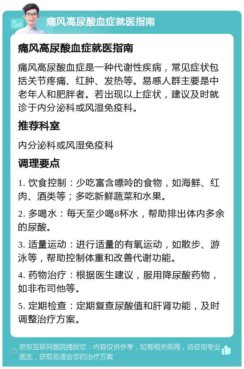 痛风高尿酸血症就医指南 痛风高尿酸血症就医指南 痛风高尿酸血症是一种代谢性疾病，常见症状包括关节疼痛、红肿、发热等。易感人群主要是中老年人和肥胖者。若出现以上症状，建议及时就诊于内分泌科或风湿免疫科。 推荐科室 内分泌科或风湿免疫科 调理要点 1. 饮食控制：少吃富含嘌呤的食物，如海鲜、红肉、酒类等；多吃新鲜蔬菜和水果。 2. 多喝水：每天至少喝8杯水，帮助排出体内多余的尿酸。 3. 适量运动：进行适量的有氧运动，如散步、游泳等，帮助控制体重和改善代谢功能。 4. 药物治疗：根据医生建议，服用降尿酸药物，如非布司他等。 5. 定期检查：定期复查尿酸值和肝肾功能，及时调整治疗方案。