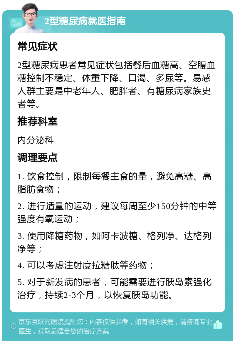 2型糖尿病就医指南 常见症状 2型糖尿病患者常见症状包括餐后血糖高、空腹血糖控制不稳定、体重下降、口渴、多尿等。易感人群主要是中老年人、肥胖者、有糖尿病家族史者等。 推荐科室 内分泌科 调理要点 1. 饮食控制，限制每餐主食的量，避免高糖、高脂肪食物； 2. 进行适量的运动，建议每周至少150分钟的中等强度有氧运动； 3. 使用降糖药物，如阿卡波糖、格列净、达格列净等； 4. 可以考虑注射度拉糖肽等药物； 5. 对于新发病的患者，可能需要进行胰岛素强化治疗，持续2-3个月，以恢复胰岛功能。