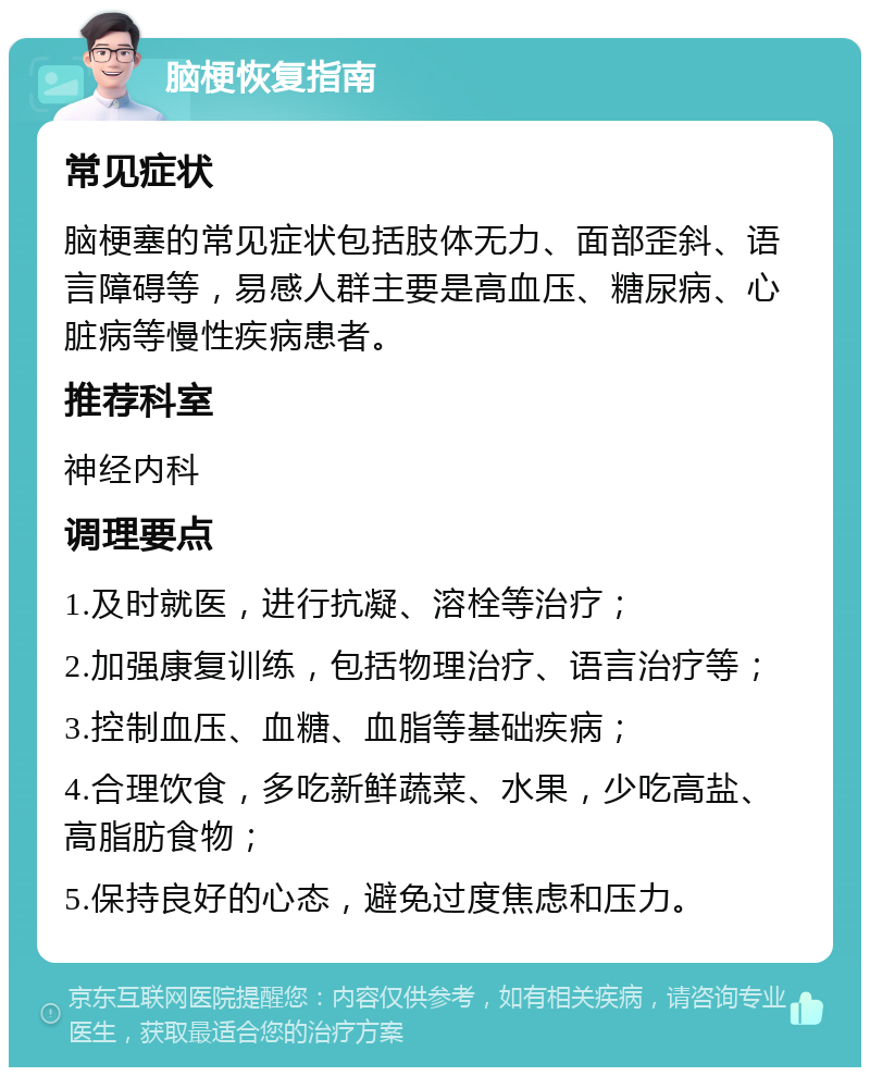 脑梗恢复指南 常见症状 脑梗塞的常见症状包括肢体无力、面部歪斜、语言障碍等，易感人群主要是高血压、糖尿病、心脏病等慢性疾病患者。 推荐科室 神经内科 调理要点 1.及时就医，进行抗凝、溶栓等治疗； 2.加强康复训练，包括物理治疗、语言治疗等； 3.控制血压、血糖、血脂等基础疾病； 4.合理饮食，多吃新鲜蔬菜、水果，少吃高盐、高脂肪食物； 5.保持良好的心态，避免过度焦虑和压力。