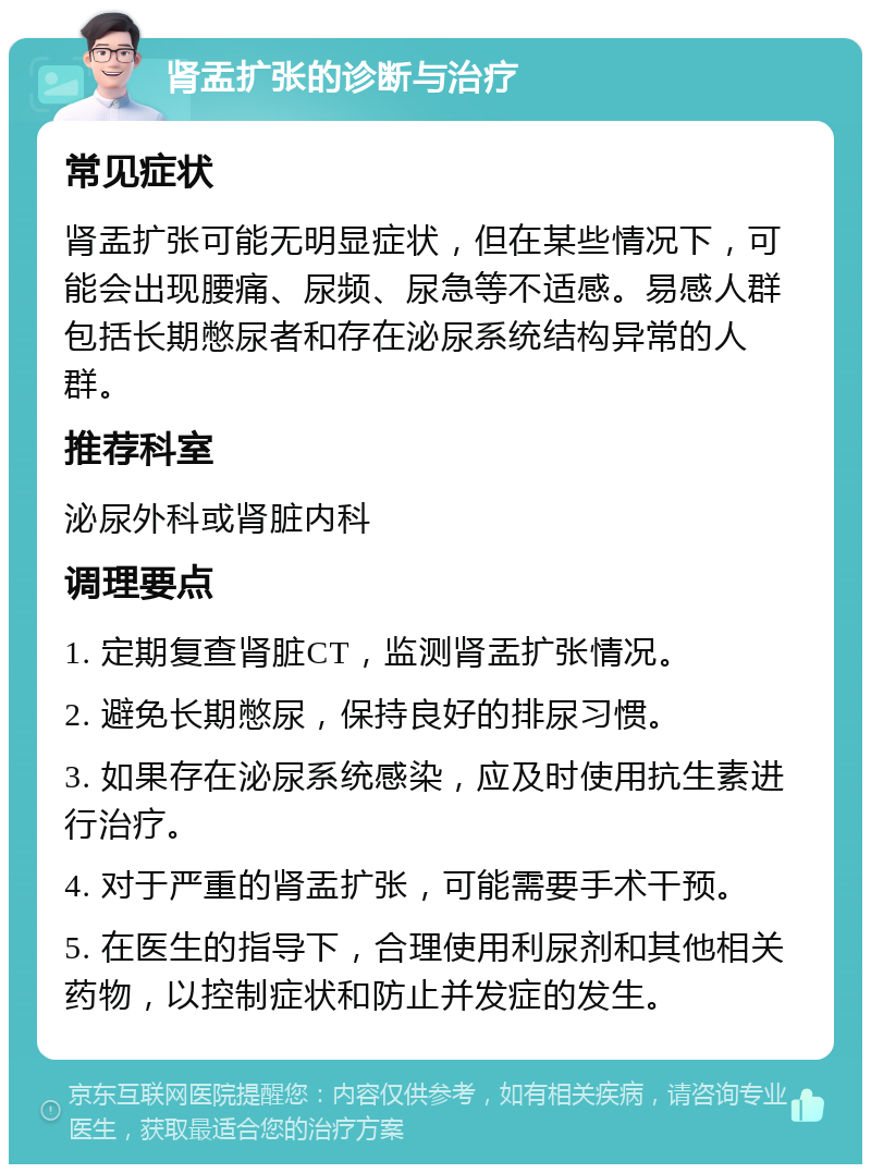 肾盂扩张的诊断与治疗 常见症状 肾盂扩张可能无明显症状，但在某些情况下，可能会出现腰痛、尿频、尿急等不适感。易感人群包括长期憋尿者和存在泌尿系统结构异常的人群。 推荐科室 泌尿外科或肾脏内科 调理要点 1. 定期复查肾脏CT，监测肾盂扩张情况。 2. 避免长期憋尿，保持良好的排尿习惯。 3. 如果存在泌尿系统感染，应及时使用抗生素进行治疗。 4. 对于严重的肾盂扩张，可能需要手术干预。 5. 在医生的指导下，合理使用利尿剂和其他相关药物，以控制症状和防止并发症的发生。