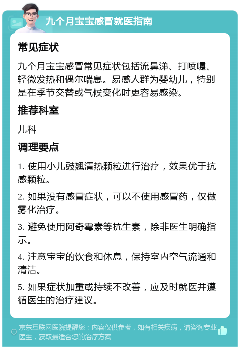 九个月宝宝感冒就医指南 常见症状 九个月宝宝感冒常见症状包括流鼻涕、打喷嚏、轻微发热和偶尔喘息。易感人群为婴幼儿，特别是在季节交替或气候变化时更容易感染。 推荐科室 儿科 调理要点 1. 使用小儿豉翘清热颗粒进行治疗，效果优于抗感颗粒。 2. 如果没有感冒症状，可以不使用感冒药，仅做雾化治疗。 3. 避免使用阿奇霉素等抗生素，除非医生明确指示。 4. 注意宝宝的饮食和休息，保持室内空气流通和清洁。 5. 如果症状加重或持续不改善，应及时就医并遵循医生的治疗建议。