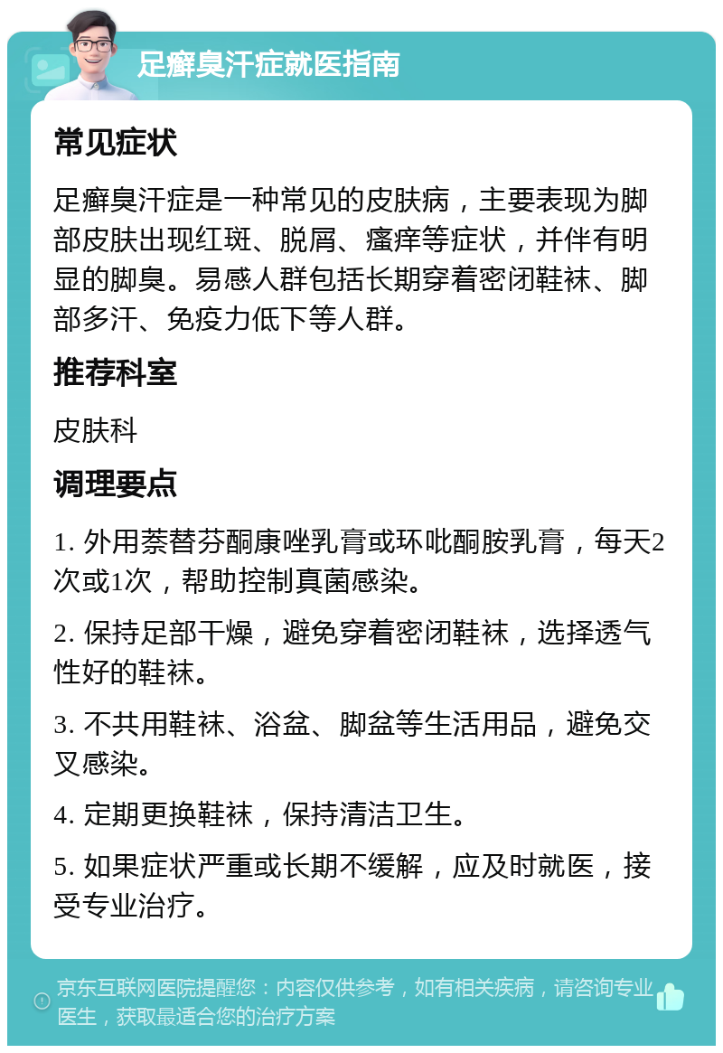 足癣臭汗症就医指南 常见症状 足癣臭汗症是一种常见的皮肤病，主要表现为脚部皮肤出现红斑、脱屑、瘙痒等症状，并伴有明显的脚臭。易感人群包括长期穿着密闭鞋袜、脚部多汗、免疫力低下等人群。 推荐科室 皮肤科 调理要点 1. 外用萘替芬酮康唑乳膏或环吡酮胺乳膏，每天2次或1次，帮助控制真菌感染。 2. 保持足部干燥，避免穿着密闭鞋袜，选择透气性好的鞋袜。 3. 不共用鞋袜、浴盆、脚盆等生活用品，避免交叉感染。 4. 定期更换鞋袜，保持清洁卫生。 5. 如果症状严重或长期不缓解，应及时就医，接受专业治疗。