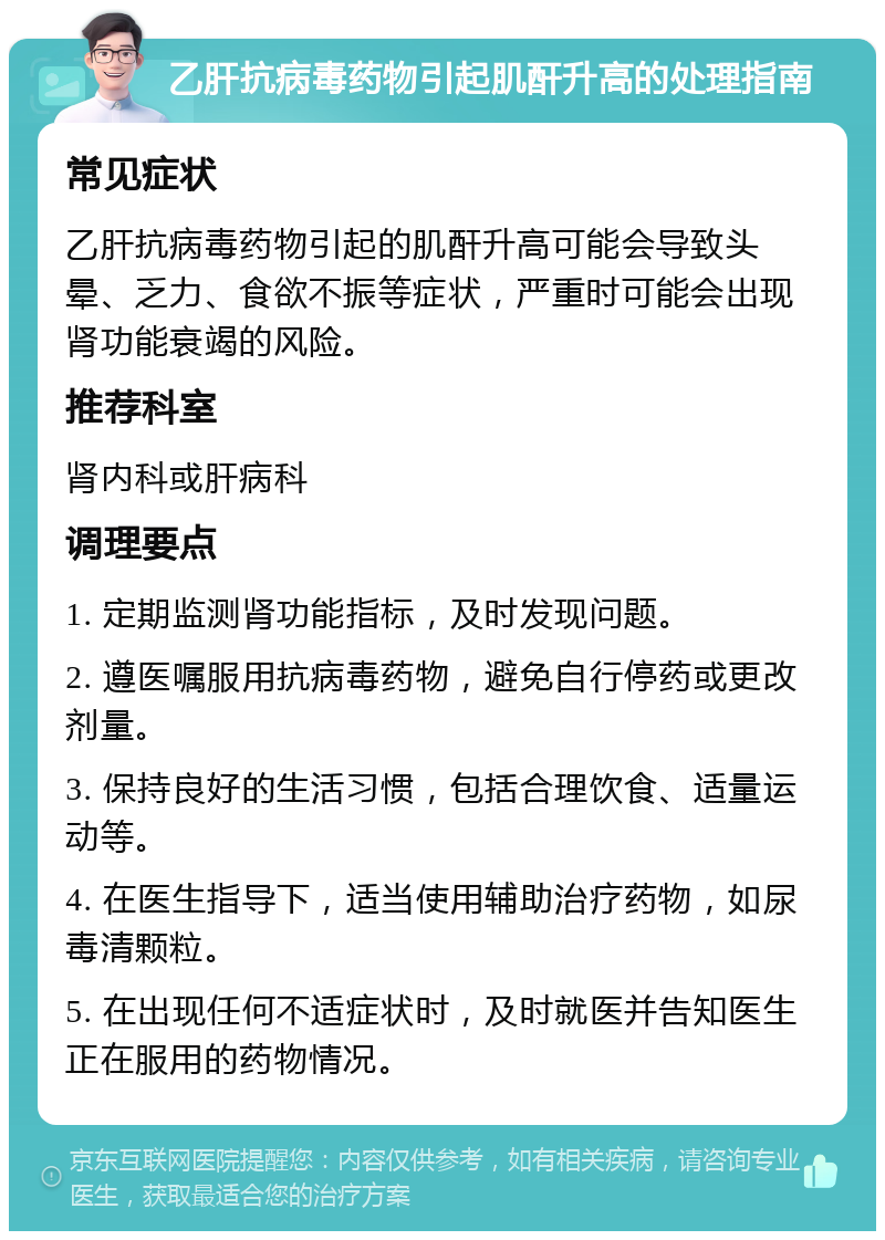 乙肝抗病毒药物引起肌酐升高的处理指南 常见症状 乙肝抗病毒药物引起的肌酐升高可能会导致头晕、乏力、食欲不振等症状，严重时可能会出现肾功能衰竭的风险。 推荐科室 肾内科或肝病科 调理要点 1. 定期监测肾功能指标，及时发现问题。 2. 遵医嘱服用抗病毒药物，避免自行停药或更改剂量。 3. 保持良好的生活习惯，包括合理饮食、适量运动等。 4. 在医生指导下，适当使用辅助治疗药物，如尿毒清颗粒。 5. 在出现任何不适症状时，及时就医并告知医生正在服用的药物情况。