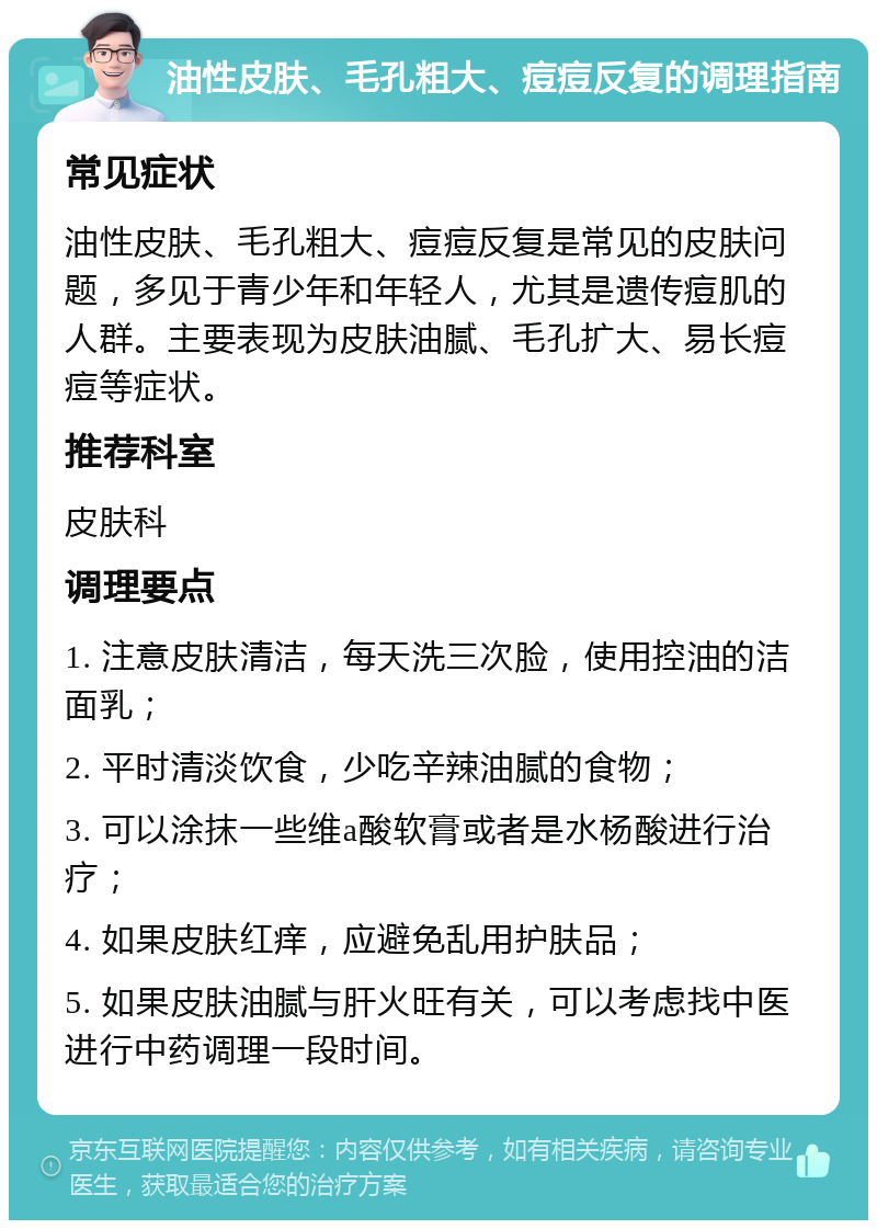 油性皮肤、毛孔粗大、痘痘反复的调理指南 常见症状 油性皮肤、毛孔粗大、痘痘反复是常见的皮肤问题，多见于青少年和年轻人，尤其是遗传痘肌的人群。主要表现为皮肤油腻、毛孔扩大、易长痘痘等症状。 推荐科室 皮肤科 调理要点 1. 注意皮肤清洁，每天洗三次脸，使用控油的洁面乳； 2. 平时清淡饮食，少吃辛辣油腻的食物； 3. 可以涂抹一些维a酸软膏或者是水杨酸进行治疗； 4. 如果皮肤红痒，应避免乱用护肤品； 5. 如果皮肤油腻与肝火旺有关，可以考虑找中医进行中药调理一段时间。