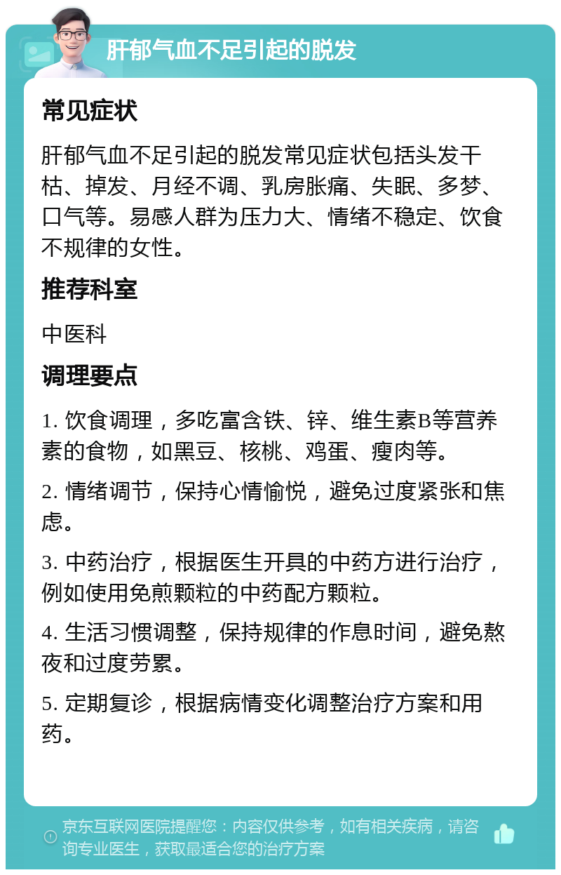 肝郁气血不足引起的脱发 常见症状 肝郁气血不足引起的脱发常见症状包括头发干枯、掉发、月经不调、乳房胀痛、失眠、多梦、口气等。易感人群为压力大、情绪不稳定、饮食不规律的女性。 推荐科室 中医科 调理要点 1. 饮食调理，多吃富含铁、锌、维生素B等营养素的食物，如黑豆、核桃、鸡蛋、瘦肉等。 2. 情绪调节，保持心情愉悦，避免过度紧张和焦虑。 3. 中药治疗，根据医生开具的中药方进行治疗，例如使用免煎颗粒的中药配方颗粒。 4. 生活习惯调整，保持规律的作息时间，避免熬夜和过度劳累。 5. 定期复诊，根据病情变化调整治疗方案和用药。