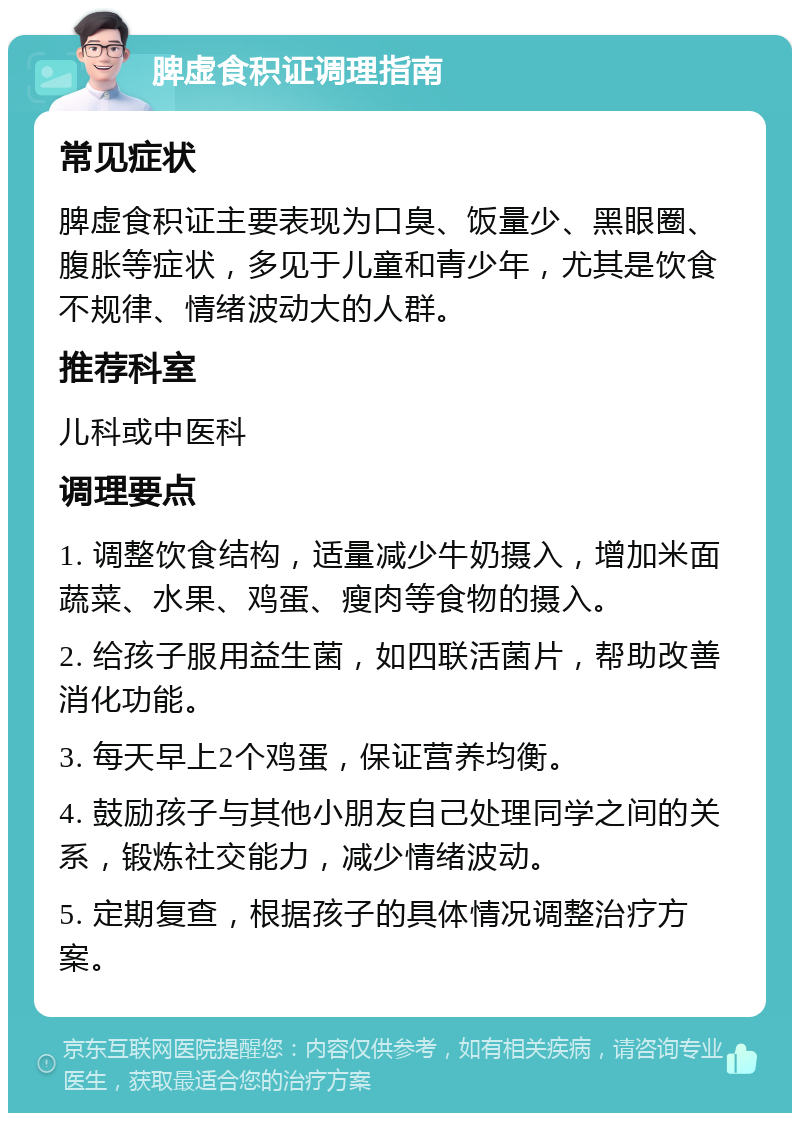 脾虚食积证调理指南 常见症状 脾虚食积证主要表现为口臭、饭量少、黑眼圈、腹胀等症状，多见于儿童和青少年，尤其是饮食不规律、情绪波动大的人群。 推荐科室 儿科或中医科 调理要点 1. 调整饮食结构，适量减少牛奶摄入，增加米面蔬菜、水果、鸡蛋、瘦肉等食物的摄入。 2. 给孩子服用益生菌，如四联活菌片，帮助改善消化功能。 3. 每天早上2个鸡蛋，保证营养均衡。 4. 鼓励孩子与其他小朋友自己处理同学之间的关系，锻炼社交能力，减少情绪波动。 5. 定期复查，根据孩子的具体情况调整治疗方案。