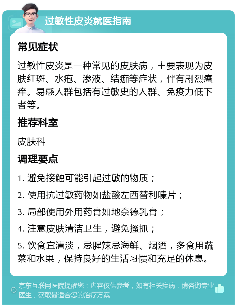 过敏性皮炎就医指南 常见症状 过敏性皮炎是一种常见的皮肤病，主要表现为皮肤红斑、水疱、渗液、结痂等症状，伴有剧烈瘙痒。易感人群包括有过敏史的人群、免疫力低下者等。 推荐科室 皮肤科 调理要点 1. 避免接触可能引起过敏的物质； 2. 使用抗过敏药物如盐酸左西替利嗪片； 3. 局部使用外用药膏如地奈德乳膏； 4. 注意皮肤清洁卫生，避免搔抓； 5. 饮食宜清淡，忌腥辣忌海鲜、烟酒，多食用蔬菜和水果，保持良好的生活习惯和充足的休息。