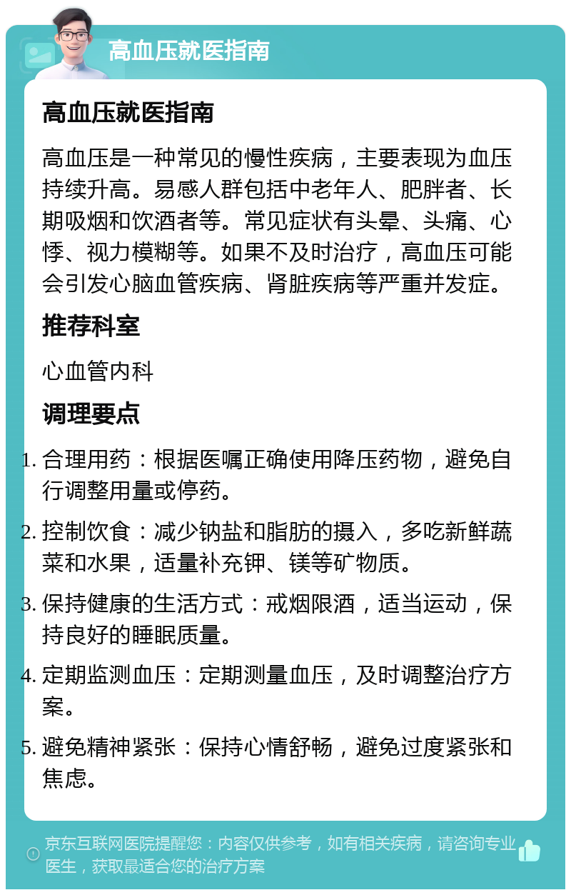 高血压就医指南 高血压就医指南 高血压是一种常见的慢性疾病，主要表现为血压持续升高。易感人群包括中老年人、肥胖者、长期吸烟和饮酒者等。常见症状有头晕、头痛、心悸、视力模糊等。如果不及时治疗，高血压可能会引发心脑血管疾病、肾脏疾病等严重并发症。 推荐科室 心血管内科 调理要点 合理用药：根据医嘱正确使用降压药物，避免自行调整用量或停药。 控制饮食：减少钠盐和脂肪的摄入，多吃新鲜蔬菜和水果，适量补充钾、镁等矿物质。 保持健康的生活方式：戒烟限酒，适当运动，保持良好的睡眠质量。 定期监测血压：定期测量血压，及时调整治疗方案。 避免精神紧张：保持心情舒畅，避免过度紧张和焦虑。