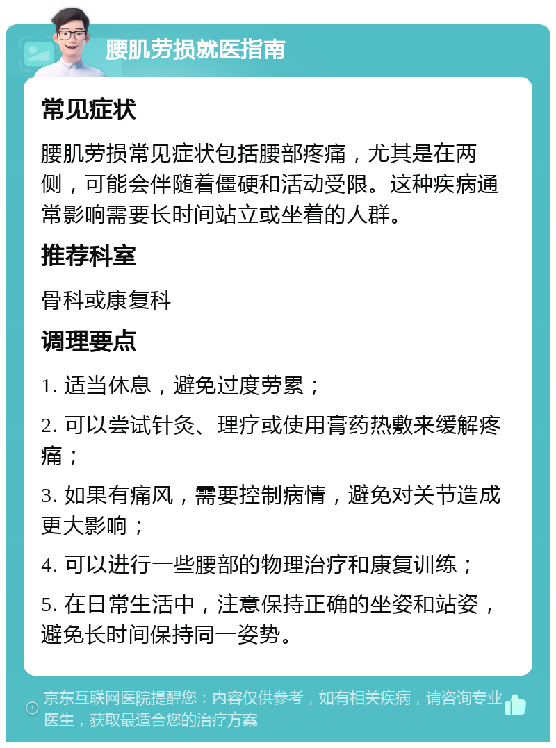 腰肌劳损就医指南 常见症状 腰肌劳损常见症状包括腰部疼痛，尤其是在两侧，可能会伴随着僵硬和活动受限。这种疾病通常影响需要长时间站立或坐着的人群。 推荐科室 骨科或康复科 调理要点 1. 适当休息，避免过度劳累； 2. 可以尝试针灸、理疗或使用膏药热敷来缓解疼痛； 3. 如果有痛风，需要控制病情，避免对关节造成更大影响； 4. 可以进行一些腰部的物理治疗和康复训练； 5. 在日常生活中，注意保持正确的坐姿和站姿，避免长时间保持同一姿势。