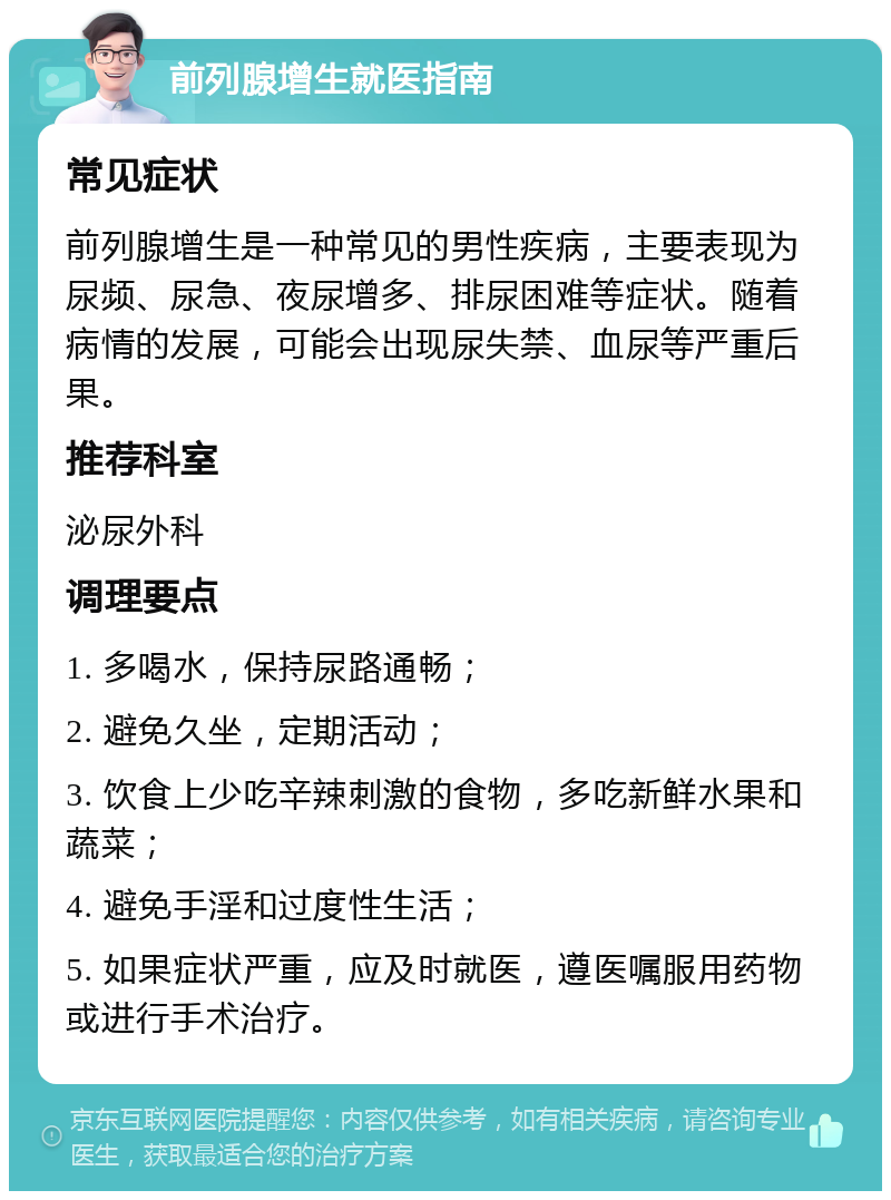 前列腺增生就医指南 常见症状 前列腺增生是一种常见的男性疾病，主要表现为尿频、尿急、夜尿增多、排尿困难等症状。随着病情的发展，可能会出现尿失禁、血尿等严重后果。 推荐科室 泌尿外科 调理要点 1. 多喝水，保持尿路通畅； 2. 避免久坐，定期活动； 3. 饮食上少吃辛辣刺激的食物，多吃新鲜水果和蔬菜； 4. 避免手淫和过度性生活； 5. 如果症状严重，应及时就医，遵医嘱服用药物或进行手术治疗。