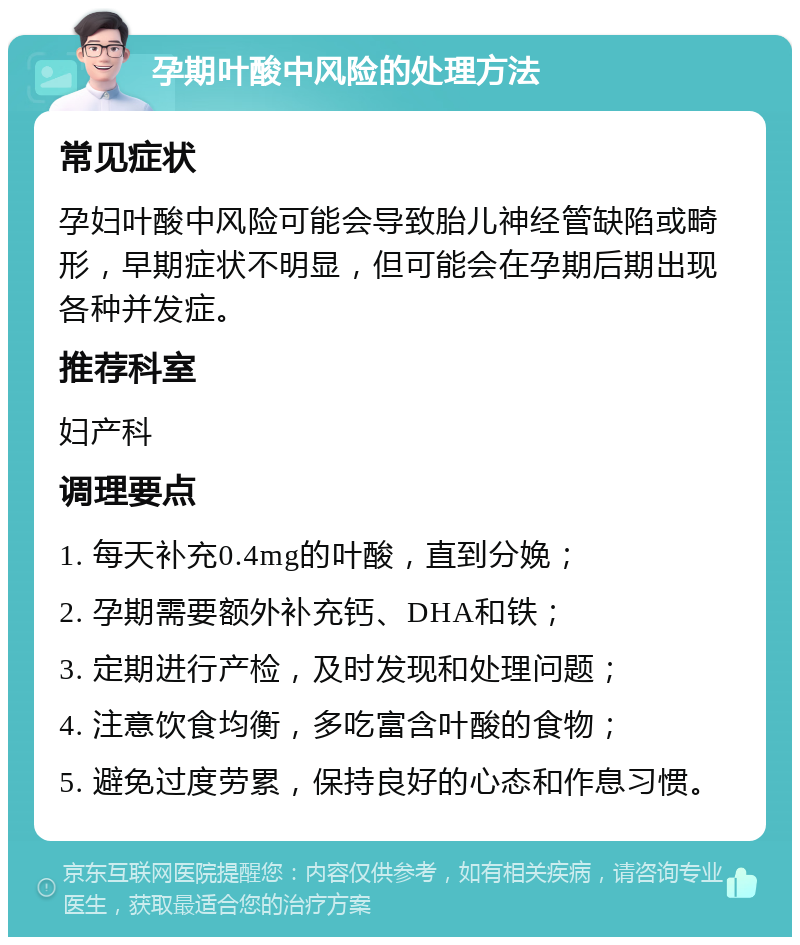 孕期叶酸中风险的处理方法 常见症状 孕妇叶酸中风险可能会导致胎儿神经管缺陷或畸形，早期症状不明显，但可能会在孕期后期出现各种并发症。 推荐科室 妇产科 调理要点 1. 每天补充0.4mg的叶酸，直到分娩； 2. 孕期需要额外补充钙、DHA和铁； 3. 定期进行产检，及时发现和处理问题； 4. 注意饮食均衡，多吃富含叶酸的食物； 5. 避免过度劳累，保持良好的心态和作息习惯。