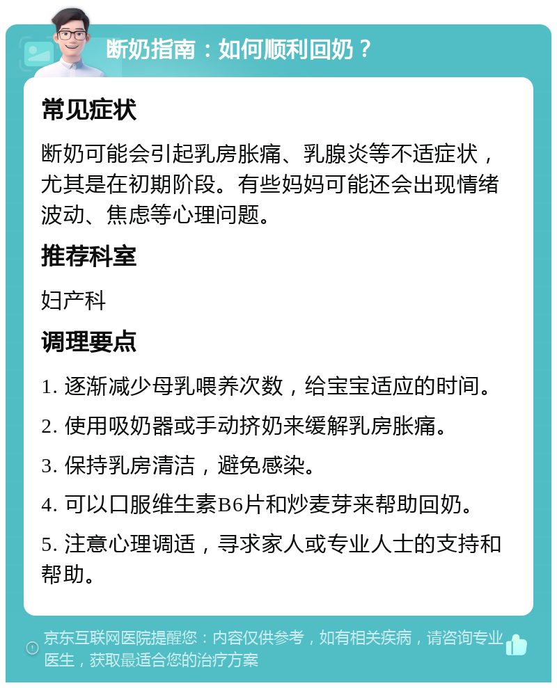 断奶指南：如何顺利回奶？ 常见症状 断奶可能会引起乳房胀痛、乳腺炎等不适症状，尤其是在初期阶段。有些妈妈可能还会出现情绪波动、焦虑等心理问题。 推荐科室 妇产科 调理要点 1. 逐渐减少母乳喂养次数，给宝宝适应的时间。 2. 使用吸奶器或手动挤奶来缓解乳房胀痛。 3. 保持乳房清洁，避免感染。 4. 可以口服维生素B6片和炒麦芽来帮助回奶。 5. 注意心理调适，寻求家人或专业人士的支持和帮助。